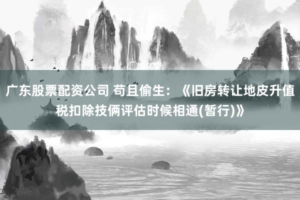 广东股票配资公司 苟且偷生：《旧房转让地皮升值税扣除技俩评估时候相通(暂行)》