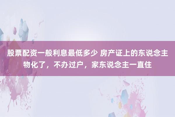 股票配资一般利息最低多少 房产证上的东说念主物化了，不办过户，家东说念主一直住