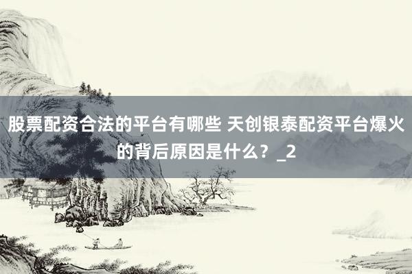 股票配资合法的平台有哪些 天创银泰配资平台爆火的背后原因是什么？_2