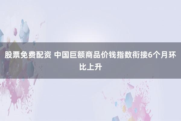 股票免费配资 中国巨额商品价钱指数衔接6个月环比上升