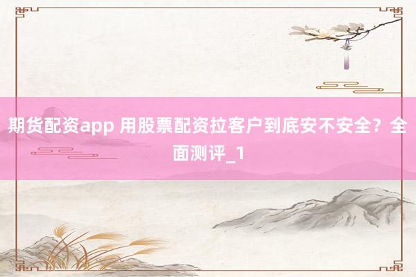 期货配资app 用股票配资拉客户到底安不安全？全面测评_1