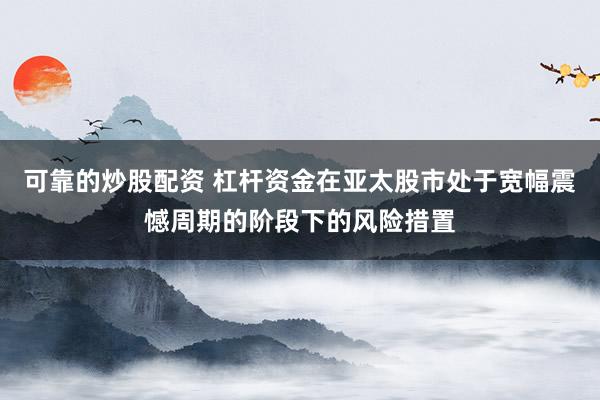 可靠的炒股配资 杠杆资金在亚太股市处于宽幅震憾周期的阶段下的风险措置