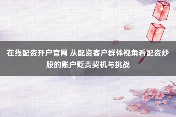 在线配资开户官网 从配资客户群体视角看配资炒股的账户贬责契机与挑战