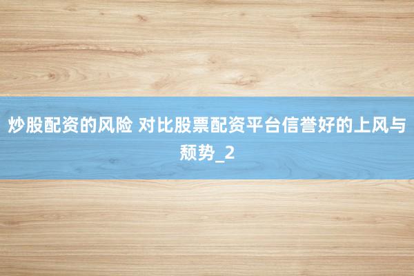 炒股配资的风险 对比股票配资平台信誉好的上风与颓势_2